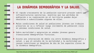 LA DINÁMICA DEMOGRÁFICA Y LA SALUD.
● El rápido crecimiento de la población ejercerá presión sobre las
infraestructuras sanitarias, mientras que las pérdidas de
población o su reubicación en el territorio pueden dejar
obsoletas o subutilizadas algunas de ellas.
● Malas condiciones de salud en poblaciones jóvenes con trabajos
precarios se va a reflejar luego incremento de población vieja
en pésimas condiciones de salud.
● Sobre mortalidad y emigración en edades jóvenes genera
transiciones demográficas ficticias.
● Existe una interacción de doble vía entre dinámica demográfica y
salud, y que el estudio de la mortalidad y la morbilidad por
causas constituyen un desglose de dos de los aspectos claves de
la dinámica demográfica.
https://www.dssa.gov.co/images/planeacion/10.1.2.5_Reconoc_Implicaciones_de_la_din%C3%A1mica_PASE(1).pdf
 