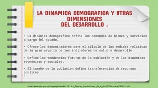 LA DINAMICA DEMOGRAFICA Y OTRAS
DIMENSIONES
DEL DESARROLLO .
• La dinámica demográfica define las demandas de bienes y servicios
a cargo del estado.
• Ofrece los denominadores para el cálculo de las medidas relativas
de la gran mayoría de los indicadores de salud y desarrollo.
• Define las tendencias futuras de la población y de las dinámicas
económicas y sociales.
• El tamaño de la población define transferencias de recursos
públicos
•
https://www.dssa.gov.co/images/planeacion/10.1.2.5_Reconoc_Implicaciones_de_la_din%C3%A1mica_PASE(1).pdf
 