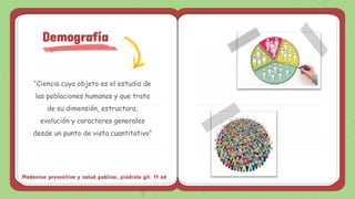 “Ciencia cuyo objeto es el estudio de
las poblaciones humanas y que trata
de su dimensión, estructura,
evolución y caracteres generales
desde un punto de vista cuantitativo”
Demografía
Medecina preventiva y salud publica, piedrola gil. 11 ed
 