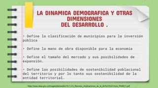 LA DINAMICA DEMOGRAFICA Y OTRAS
DIMENSIONES
DEL DESARROLLO .
• Define la clasificación de municipios para la inversión
pública
• Define la mano de obra disponible para la economía
• Define el tamaño del mercado y sus posibilidades de
expansión.
• Define las posibilidades de sostenibilidad poblacional
del territorio y por lo tanto sus sostenibilidad de la
entidad territorial.
https://www.dssa.gov.co/images/planeacion/10.1.2.5_Reconoc_Implicaciones_de_la_din%C3%A1mica_PASE(1).pdf
 