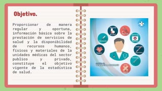 Proporcionar de manera
regular y oportuna,
información básica sobre la
prestación de servicios de
salud y la disponibilidad
de recursos humanos,
físicos y materiales de la
unidades médicas del sector
publico y privado,
constituye el objetivo
vigente de la estadística
de salud.
Objetivo.
 