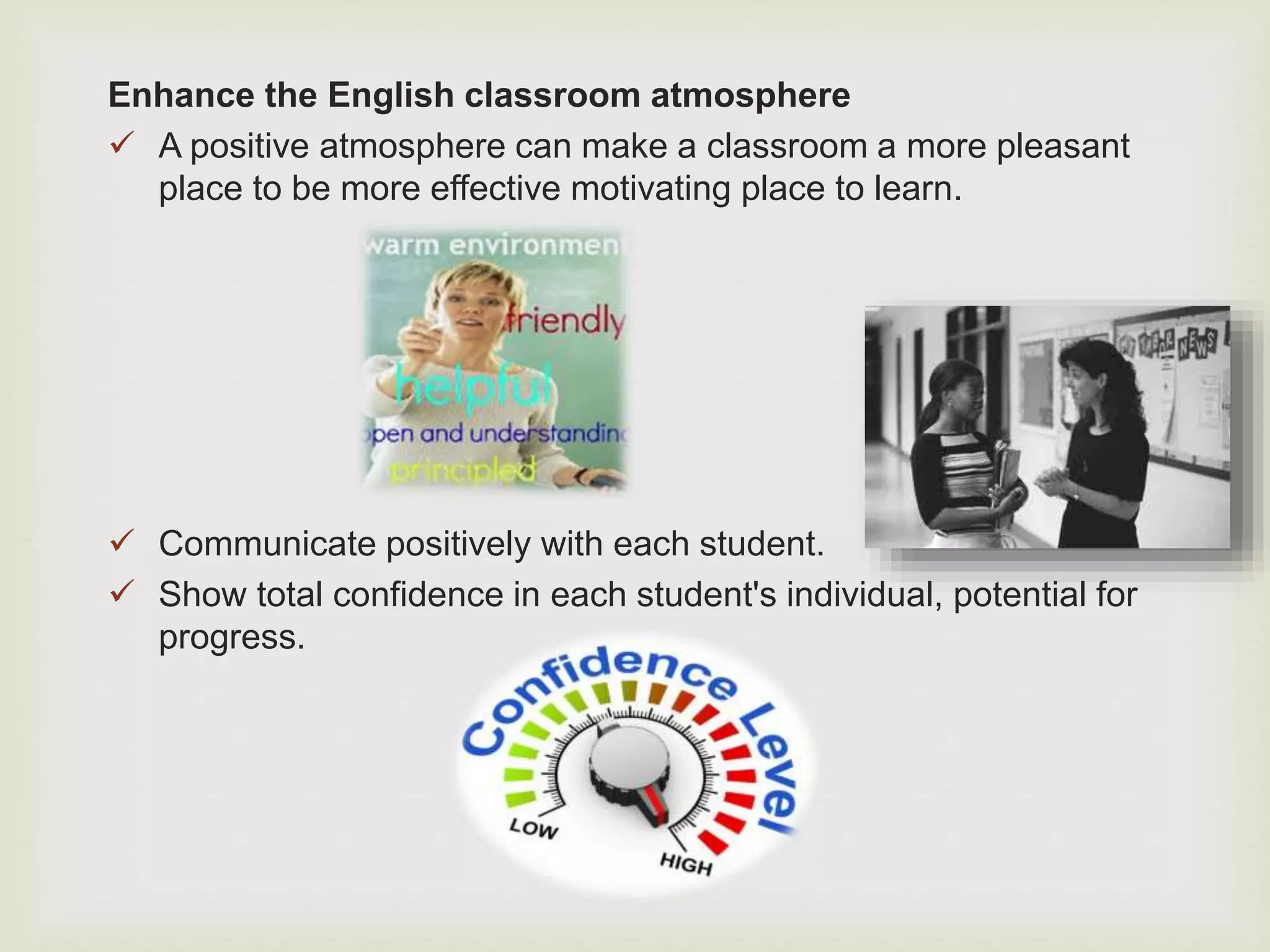 Enhance the English classroom atmosphere
 A positive atmosphere can make a classroom a more pleasant
place to be more effective motivating place to learn.
 Communicate positively with each student.
 Show total confidence in each student's individual, potential for
progress.
 