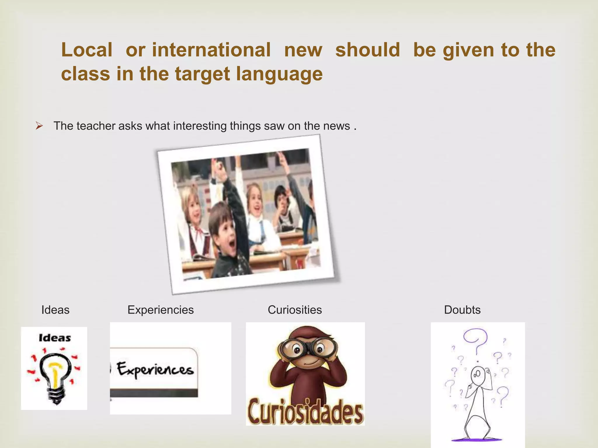 Local or international new should be given to the
class in the target language
 The teacher asks what interesting things saw on the news .
Ideas Experiencies Curiosities Doubts
 