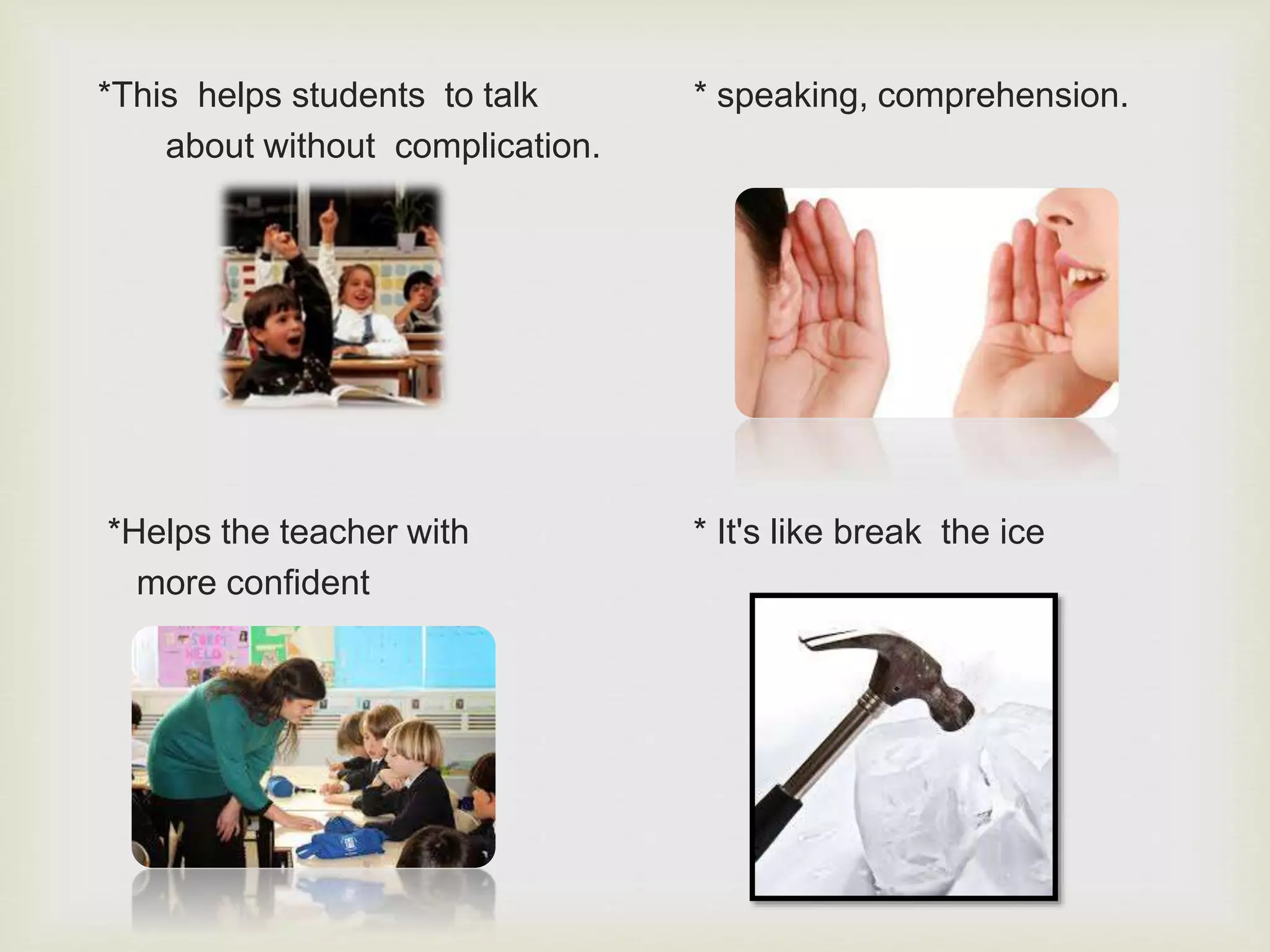 *This helps students to talk * speaking, comprehension.
about without complication.
*Helps the teacher with * It's like break the ice
more confident
 