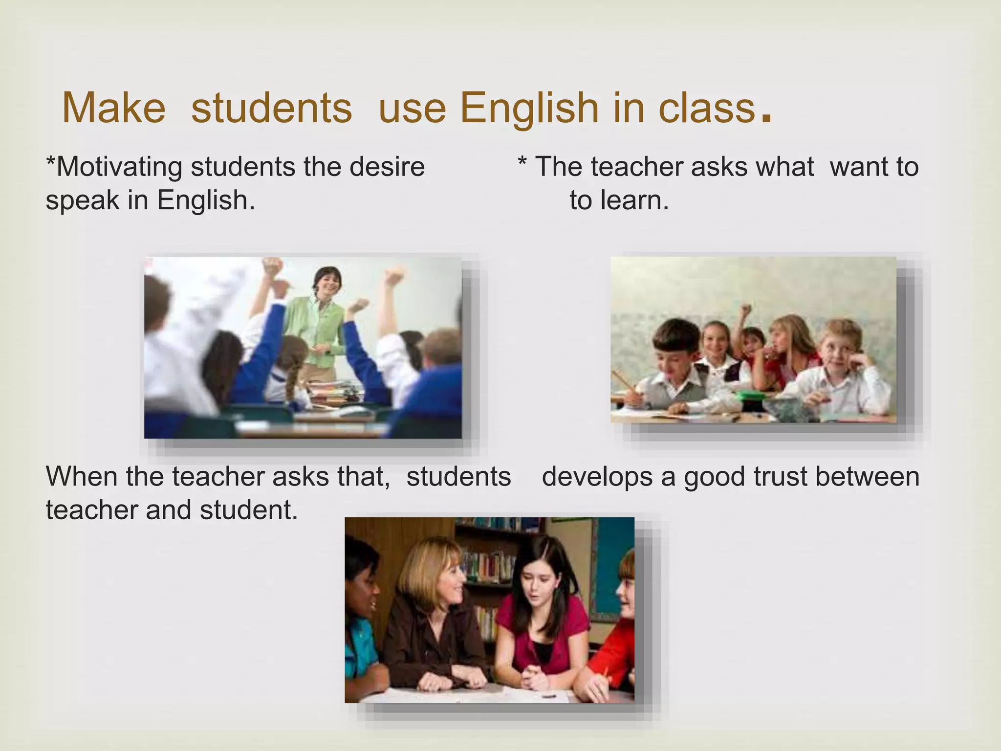 Make students use English in class.
*Motivating students the desire * The teacher asks what want to
speak in English. to learn.
When the teacher asks that, students develops a good trust between
teacher and student.
 