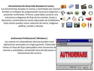 . Herramientas De Desarrollo Basadas En Iconos.
Las herramientas basadas en iconos y controladas por eventos
brindan un enfoque de programación visual para organizar y
presentar multimedia. Primero, usted debe construir una
estructura o diagrama de flujo de los eventos, tareas y
decisiones, arrastrando los iconos adecuados de la biblioteca.
Estos iconos pueden incluir selección de menú, imágenes
gráficas, sonido y cálculos

Authorware Professional ( Windows ).
Los autores sin antecedentes técnicos pueden crear
aplicaciones avanzadas sin ningún guiones. Colocando
iconos en línea de flujo usted podrá crear secuencias de
eventos y actividades, incluyendo toma de decisiones e
interacciones del usuario

 