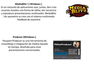 MediaBlitz ! ( Windows ).
Es un conjunto de aplicaciones que, juntas, dan a los
usuarios novatos una forma de editar, dar secuencia
y reproducir presentaciones multimedia. MediaBlitz
! de asymetrix se creo con el sistema multimedia
ToolBook de asymitrix

Producer (Windows ).
Passport Producer es una herramienta de
ensamblaje e integración de medios basada
en tiempo, diseñada para crear
presentaciones sincronizadas.

 