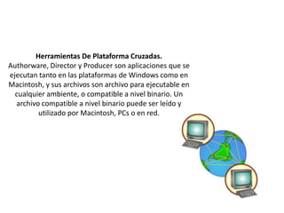 Herramientas De Plataforma Cruzadas.
Authorware, Director y Producer son aplicaciones que se
ejecutan tanto en las plataformas de Windows como en
Macintosh, y sus archivos son archivo para ejecutable en
cualquier ambiente, o compatible a nivel binario. Un
archivo compatible a nivel binario puede ser leído y
utilizado por Macintosh, PCs o en red.

 