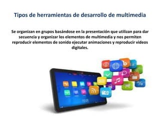 Tipos de herramientas de desarrollo de multimedia
Se organizan en grupos basándose en la presentación que utilizan para dar
secuencia y organizar los elementos de multimedia y nos permiten
reproducir elementos de sonido ejecutar animaciones y reproducir videos
digitales.

 