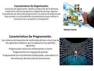 Características De Organización.
El proceso de organización, diseño y producción de multimedia
involucra la creación de guiones y diagramas de flujo. Algunas
herramientas de desarrollo proporcionan un sistema de diagrama de
flujo visuales o una facilidad de vista panorámica para ilustrar la
estructura de su proyecto a nivel general.

Características De Programación.
Los sistemas de desarrollo de multimedia ofrecen uno ó mas de
los siguientes enfoques, que se explican en los párrafos
siguientes:
Programación visual con señalamientos e iconos
Programación con lenguaje de guiones
Programación con herramientas tradicionales, como Basic ó C
Herramientas de desarrollo de documentos

 