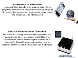 . Características De Interactividad.
La interactividad da poder a los usuarios finales de sus
proyectos, permitiéndole controlar el contenido y flujo de
información. Las herramientas de desarrollo deben brindar
uno o mas niveles de interactividad:

Características De Ajustes Del Desempeño.
Los proyectos complejos de multimedia requieren una
sincronización de eventos exacta. Es difícil lograr la
sincronización porque existe una gran variación en el
desempeño de las diferentes computadoras que se
necesitan para el desarrollo y distribución de multimedia.

 