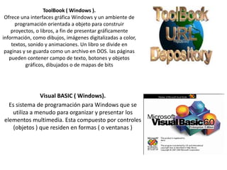 ToolBook ( Windows ).
Ofrece una interfaces gráfica Windows y un ambiente de
programación orientada a objeto para construir
proyectos, o libros, a fin de presentar gráficamente
información, como dibujos, imágenes digitalizadas a color,
textos, sonido y animaciones. Un libro se divide en
paginas y se guarda como un archivo en DOS. las páginas
pueden contener campo de texto, botones y objetos
gráficos, dibujados o de mapas de bits

Visual BASIC ( Windows).
Es sistema de programación para Windows que se
utiliza a menudo para organizar y presentar los
elementos multimedia. Esta compuesto por controles
(objetos ) que residen en formas ( o ventanas )

 