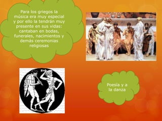 Para los griegos la
música era muy especial
y por ello la tendrán muy
presente en sus vidas:
cantaban en bodas,
funerales, nacimientos y
demás ceremonias
religiosas
Poesía y a
la danza
 