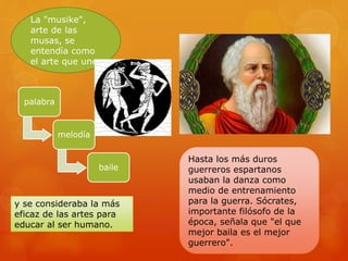 La "musike",
arte de las
musas, se
entendía como
el arte que une
palabra
melodía
baile
y se consideraba la más
eficaz de las artes para
educar al ser humano.
Hasta los más duros
guerreros espartanos
usaban la danza como
medio de entrenamiento
para la guerra. Sócrates,
importante filósofo de la
época, señala que "el que
mejor baila es el mejor
guerrero".
 