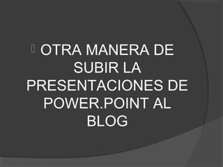 OTRA MANERA DE
SUBIR LA
PRESENTACIONES DE
POWER.POINT AL
BLOG
 