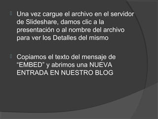  Una vez cargue el archivo en el servidor
de Slideshare, damos clic a la
presentación o al nombre del archivo
para ver los Detalles del mismo
 Copiamos el texto del mensaje de
“EMBED” y abrimos una NUEVA
ENTRADA EN NUESTRO BLOG
 