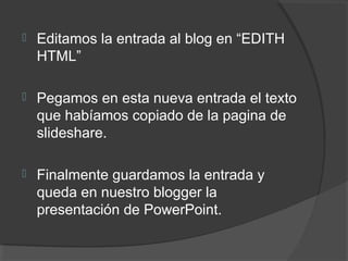  Editamos la entrada al blog en “EDITH
HTML”
 Pegamos en esta nueva entrada el texto
que habíamos copiado de la pagina de
slideshare.
 Finalmente guardamos la entrada y
queda en nuestro blogger la
presentación de PowerPoint.
 