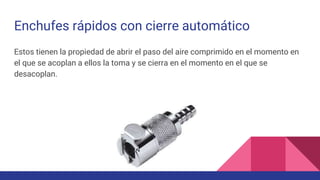 Enchufes rápidos con cierre automático
Estos tienen la propiedad de abrir el paso del aire comprimido en el momento en
el que se acoplan a ellos la toma y se cierra en el momento en el que se
desacoplan.
 