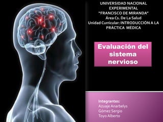 UNIVERSIDAD NACIONAL
EXPERIMENTAL
“FRANCISCO DE MIRANDA”
Área Cs. De La Salud
Unidad Curricular: INTRODUCCIÓN A LA
PRÁCTICA MÉDICA
Evaluación del
sistema
nervioso
Integrantes:
Azuaje Anarbelys
Gómez Sergio
Toyo Alberto
 