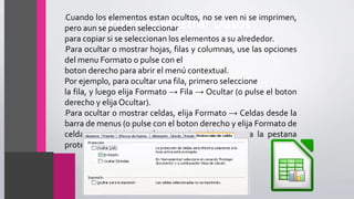 Ocultar y Mostrar Datos
•Cuando los elementos estan ocultos, no se ven ni se imprimen,
pero aun se pueden seleccionar
para copiar si se seleccionan los elementos a su alrededor.
•Para ocultar o mostrar hojas, filas y columnas, use las opciones
del menu Formato o pulse con el
boton derecho para abrir el menú contextual.
Por ejemplo, para ocultar una fila, primero seleccione
la fila, y luego elija Formato → Fila → Ocultar (o pulse el boton
derecho y elija Ocultar).
•Para ocultar o mostrar celdas, elija Formato → Celdas desde la
barra de menus (o pulse con el boton derecho y elija Formato de
celdas). En el dialogo formato de celdas, vaya a la pestana
proteccion de celda.
 