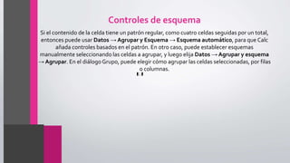 Controles de esquema
Si el contenido de la celda tiene un patrón regular, como cuatro celdas seguidas por un total,
entonces puede usar Datos → Agrupar y Esquema → Esquema automático, para que Calc
añada controles basados en el patrón. En otro caso, puede establecer esquemas
manualmente seleccionando las celdas a agrupar, y luego elija Datos → Agrupar y esquema
→ Agrupar. En el diálogoGrupo, puede elegir cómo agrupar las celdas seleccionadas, por filas
o columnas.
 