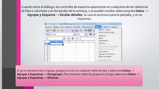 Cuando cierre el diálogo, los controles de esquema aparecerán en cualquiera de las cabeceras
de filas o columnas y en los bordes de la ventana, y se pueden ocultar seleccionando Datos →
Agrupar y Esquema → Ocultar detalles. Su uso es exclusivo para la pantalla, y no se
imprimen.
Si ya no necesita más un grupo, ponga el cursor en cualquier celda de este y seleccione Datos →
Agrupar y Esquemas → Desagrupar. Para remover todos los grupos en la hoja, seleccione Datos →
Agrupar y Esquemas → Eliminar.
 