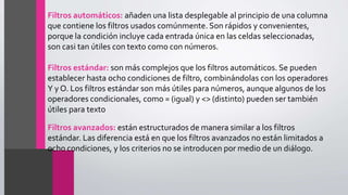Filtros automáticos: añaden una lista desplegable al principio de una columna
que contiene los filtros usados comúnmente. Son rápidos y convenientes,
porque la condición incluye cada entrada única en las celdas seleccionadas,
son casi tan útiles con texto como con números.
Filtros estándar: son más complejos que los filtros automáticos. Se pueden
establecer hasta ocho condiciones de filtro, combinándolas con los operadores
Y y O. Los filtros estándar son más útiles para números, aunque algunos de los
operadores condicionales, como = (igual) y <> (distinto) pueden ser también
útiles para texto
Filtros avanzados: están estructurados de manera similar a los filtros
estándar. Las diferencia está en que los filtros avanzados no están limitados a
ocho condiciones, y los criterios no se introducen por medio de un diálogo.
 
