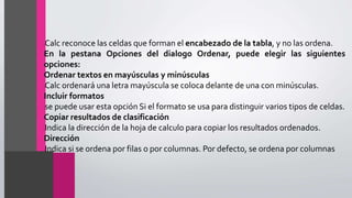•Calc reconoce las celdas que forman el encabezado de la tabla, y no las ordena.
En la pestana Opciones del dialogo Ordenar, puede elegir las siguientes
opciones:
Ordenar textos en mayúsculas y minúsculas
•Calc ordenará una letra mayúscula se coloca delante de una con minúsculas.
Incluir formatos
•se puede usar esta opción Si el formato se usa para distinguir varios tipos de celdas.
Copiar resultados de clasificación
•Indica la dirección de la hoja de calculo para copiar los resultados ordenados.
Dirección
•Indica si se ordena por filas o por columnas. Por defecto, se ordena por columnas
 