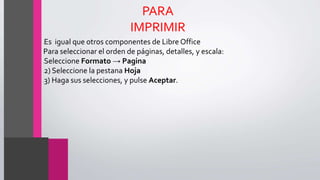 PARA
IMPRIMIR
•Es igual que otros componentes de Libre Office
Para seleccionar el orden de páginas, detalles, y escala:
•Seleccione Formato → Pagina
•2) Seleccione la pestana Hoja
•3) Haga sus selecciones, y pulse Aceptar.
 