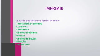 IMPRIMIR
Se puede especificar que detalles imprimir:
-Títulos de fila y columna
-Cuadricula
-Comentario
-Objetos e Imágenes
-Gráficos
-Objetos de dibujos
-Fórmulas
-Valores cero.
 
