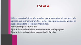 ESCALA
Utilice características de escalas para controlar el numero de
paginas que se imprimirán. Si el lector tiene problemas de visión, se
puede agrandará el texto al imprimirse:
•Reducir/Ampliar impresión.
•Ajustar intervalos de impresión en números de paginas.
•Ajustar intervalos de impresión a lo alto/ancho.
 