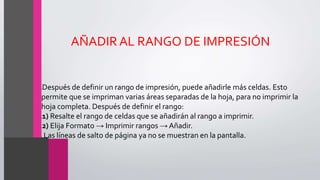 AÑADIR AL RANGO DE IMPRESIÓN
•Después de definir un rango de impresión, puede añadirle más celdas. Esto
permite que se impriman varias áreas separadas de la hoja, para no imprimir la
hoja completa. Después de definir el rango:
•1) Resalte el rango de celdas que se añadirán al rango a imprimir.
•2) Elija Formato → Imprimir rangos →Añadir.
• Las líneas de salto de página ya no se muestran en la pantalla.
 