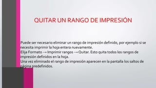 QUITAR UN RANGO DE IMPRESIÓN
•Puede ser necesario eliminar un rango de impresión definido, por ejemplo si se
necesita imprimir la hoja entera nuevamente.
•Elija Formato → Imprimir rangos → Quitar. Esto quita todos los rangos de
impresión definidos en la hoja.
•Una vez eliminado el rango de impresión aparecen en la pantalla los saltos de
página predefinidos.
 