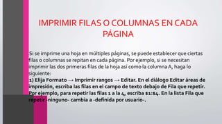 IMPRIMIR FILAS O COLUMNAS EN CADA
PÁGINA
•Si se imprime una hoja en múltiples páginas, se puede establecer que ciertas
filas o columnas se repitan en cada página. Por ejemplo, si se necesitan
imprimir las dos primeras filas de la hoja así como la columna A, haga lo
siguiente:
•1) Elija Formato → Imprimir rangos → Editar. En el diálogo Editar áreas de
impresión, escriba las filas en el campo de texto debajo de Fila que repetir.
Por ejemplo, para repetir las filas 1 a la 4, escriba $1:$4. En la lista Fila que
repetir -ninguno- cambia a -definida por usuario-.
 