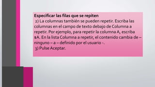 Especificar las filas que se repiten
2) La columnas también se pueden repetir. Escriba las
columnas en el campo de texto debajo de Columna a
repetir. Por ejemplo, para repetir la columna A, escriba
$A. En la lista Columna a repetir, el contenido cambia de –
ninguno – a – definido por el usuario -.
3) Pulse Aceptar.
 