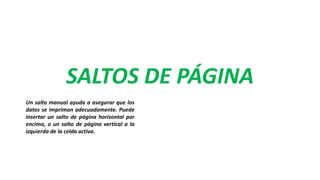 SALTOS DE PÁGINA
Un salto manual ayuda a asegurar que los
datos se impriman adecuadamente. Puede
insertar un salto de página horizontal por
encima, o un salto de página vertical a la
izquierda de la celda activa.
 