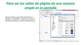 Para ver los saltos de página de una manera
simple en la pantalla
puede cambiar su color. Elija Herramientas →
Opciones → LibreOffice → Apariencia, mueva la
pantalla hacia abajo a la sección Hoja de cálculo.
 