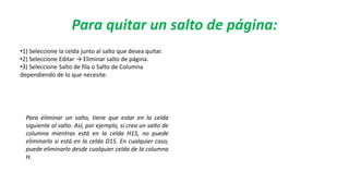 Para quitar un salto de página:
•1) Seleccione la celda junto al salto que desea quitar.
•2) Seleccione Editar → Eliminar salto de página.
•3) Seleccione Salto de fila o Salto de Columna
dependiendo de lo que necesite.
Para eliminar un salto, tiene que estar en la celda
siguiente al salto. Así, por ejemplo, si crea un salto de
columna mientras está en la celda H15, no puede
eliminarlo si está en la celda D15. En cualquier caso,
puede eliminarlo desde cualquier celda de la columna
H.
 