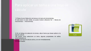 Para aplicar un tema a una hoja de
cálculo
•1) Pulse el icono Selección de temas en la barra de herramientas.
•Si esta barra no esta visible, se puede mostrar utilizando Ver → Barras de
herramientas → Herramientas.
•2) En el dialogo de selección de temas, elija el tema que desee aplicar a la
hoja de calculo.
•Tan pronto como seleccione un tema, algunas propiedades de estilos
personalizados se
•aplican a la hoja de calculo activa y se ven inmediatamente.
•3) Pulse Aceptar.
 