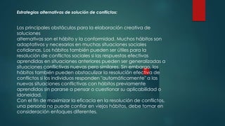 Estrategias alternativas de solución de conflictos:
Los principales obstáculos para la elaboración creativa de
soluciones
alternativas son el hábito y la conformidad. Muchos hábitos son
adaptativos y necesarios en muchas situaciones sociales
cotidianas. Los hábitos también pueden ser útiles para la
resolución de conflictos sociales si las respuestas efectivas
aprendidas en situaciones anteriores pueden ser generalizadas a
situaciones conflictivas nuevas pero similares. Sin embargo, los
hábitos también pueden obstaculizar la resolución efectiva de
conflictos si los individuos responden "automáticamente" a las
nuevas situaciones conflictivas con hábitos previamente
aprendidos sin pararse a pensar o cuestionar su aplicabilidad o
idoneidad.
Con el fin de maximizar la eficacia en la resolución de conflictos,
una persona no puede confiar en viejos hábitos, debe tomar en
consideración enfoques diferentes.
 