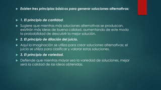  Existen tres principios básicos para generar soluciones alternativas:
 1. El principio de cantidad.
 Sugiere que mientras más soluciones alternativas se produzcan,
existirán más ideas de buena calidad, aumentando de este modo
la probabilidad de descubrir la mejor solución.
 2. El principio de dilación del juicio.
 Aquí la imaginación se utiliza para crear soluciones alternativas; el
juicio se utiliza para clasificar y valorar estas soluciones.
 3. El principio de variedad.
 Defiende que mientras mayor sea la variedad de soluciones, mejor
será la calidad de las ideas obtenidas.
 
