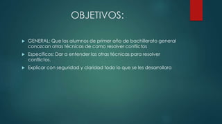 OBJETIVOS:
 GENERAL: Que los alumnos de primer año de bachillerato general
conozcan otras técnicas de como resolver conflictos
 Específicos: Dar a entender las otras técnicas para resolver
conflictos.
 Explicar con seguridad y claridad todo lo que se les desarrollara
 