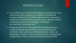 INTRODUCCION:
 Los conflictos son hechos inevitables e importantes en la
vida social, aún cuando es un aspecto familiar de
nuestra existencia. El conflicto tiene formas, procesos y
resultados contradictorios, de ahí que su estudio motiva
a diversos grupos de psicólogos, sociólogos,
economistas, docentes, etc.
 Desde el punto de vista personal nos enfrentamos a
conflictos desde que tenemos uso de memoria. El
conflicto como proceso cambiante nace, crece, se
desarrolla y puede a veces transformarse, desaparecer
o disolverse y otras veces permanecer estacionario.
 