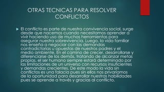 OTRAS TECNICAS PARA RESOLVER
CONFLICTOS
 El conflicto es parte de nuestra convivencia social, surge
desde que nacemos cuando necesitamos aprender a
vivir haciendo uso de muchas herramientas para
asegurar nuestra sobrevivencia. Luego, la vida familiar
nos enseña a negociar con las demandas
contradictorias u opuestas de nuestros padres y el
medio ambiente. En el camino de crecer, desarrollarse y
diferenciarse de los demás, tratando de alcanzar metas
propias, el ser humano siempre estará determinado por
las limitaciones de un universo con recursos insuficientes
y demandas crecientes. De este modo la vida sin
conflictos es una falacia pues sin ellos nos privaríamos
de la oportunidad para desarrollar nuestras habilidades
pues se aprende a través y gracias al conflicto.
 