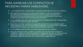 PARA MANEJAR LOS CONFLICTOS SE
NECESITAN VARIAS HABILIDADES:
 1. La habilidad de comprender sus propios sentimientos hacia el conflicto.
 Esto significa reconocer la causa del conflicto, o sea, las palabras o
acciones que inmediatamente provocan en usted una reacción
emocional como el enojo o la ira. Una vez reconocida la causa del
conflicto será más fácil controlar las emociones.
 2. La habilidad de escuchar atentamente. Se debe tratar de comprender
lo que la otra persona está diciendo.
 Escuche con todo cuidado en lugar de pensar en lo que deberá decir
usted después. Escuchar atentamente requiere concentración y lenguaje
corporal que indique que usted está prestando atención.
 3. La habilidad de brindar opciones para resolver el conflicto.
 Muchas personas sólo pueden concebir dos maneras de manejar el
conflicto – pelear o evitar el problema. Asegúrese de que sus datos son los
correctos, explore todas las ideas que pueden ayudarle a resolver la
discusión y debata los pros, los contras y las consecuencias.
 