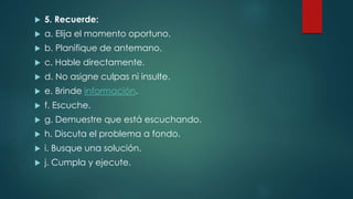  5. Recuerde:
 a. Elija el momento oportuno.
 b. Planifique de antemano.
 c. Hable directamente.
 d. No asigne culpas ni insulte.
 e. Brinde información.
 f. Escuche.
 g. Demuestre que está escuchando.
 h. Discuta el problema a fondo.
 i. Busque una solución.
 j. Cumpla y ejecute.
 