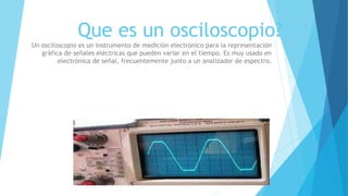 Que es un osciloscopio?
Un osciloscopio es un instrumento de medición electrónico para la representación
gráfica de señales eléctricas que pueden variar en el tiempo. Es muy usado en
electrónica de señal, frecuentemente junto a un analizador de espectro.
 