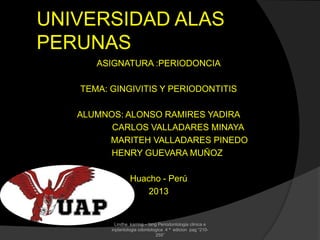 UNIVERSIDAD ALAS
PERUNAS
ASIGNATURA :PERIODONCIA
TEMA: GINGIVITIS Y PERIODONTITIS
ALUMNOS: ALONSO RAMIRES YADIRA
CARLOS VALLADARES MINAYA
MARITEH VALLADARES PINEDO
HENRY GUEVARA MUÑOZ
Huacho - Perú
2013
Lindhe karring – lang Periodontologia clinica e
inplantologia odontologica 4 ª edicion pag “210-
255”
 