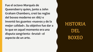 HISTORIA
DEL
BOXEO
Fue el octavo Marqués de
Queensberry quien, junto a John
Graham Chambers, creó las reglas
del boxeo moderno en 1867 e
inventó los guantes «nuevos y de la
mejor calidad». Su objetivo fue dar a
lo que en aquel momento era una
disputa sangrienta –brutal– el
aspecto de un arte.
 