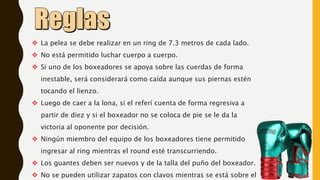  La pelea se debe realizar en un ring de 7.3 metros de cada lado.
 No está permitido luchar cuerpo a cuerpo.
 Si uno de los boxeadores se apoya sobre las cuerdas de forma
inestable, será considerará como caída aunque sus piernas estén
tocando el lienzo.
 Luego de caer a la lona, si el referí cuenta de forma regresiva a
partir de diez y si el boxeador no se coloca de pie se le da la
victoria al oponente por decisión.
 Ningún miembro del equipo de los boxeadores tiene permitido
ingresar al ring mientras el round esté transcurriendo.
 Los guantes deben ser nuevos y de la talla del puño del boxeador.
 No se pueden utilizar zapatos con clavos mientras se está sobre el
 